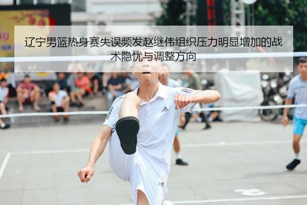 辽宁男篮热身赛失误频发赵继伟组织压力明显增加的战术隐忧与调整方向