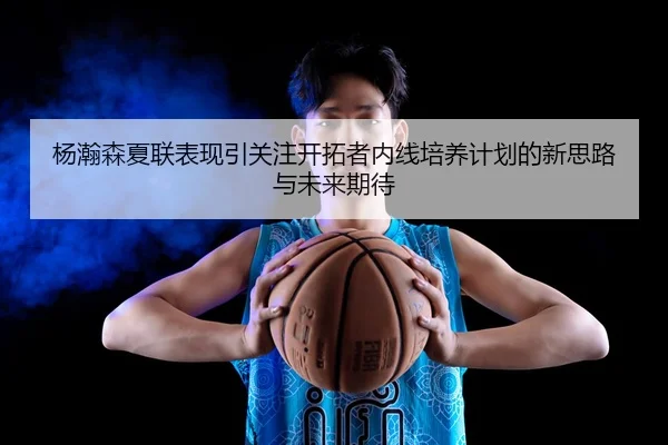 杨瀚森夏联表现引关注开拓者内线培养计划的新思路与未来期待